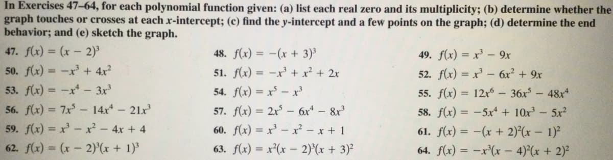 In Exercises 47-64, for each polynomial function given: (a) list each real zero and its multiplicity; (b) determine whether the
graph touches or crosses at each x-intercept; (c) find the y-intercept and a few points on the graph; (d) determine the end
behavior; and (e) sketch the graph.
47. f(x) = (x - 2)
50. f(x) = -x' + 4x?
53. f(x) = -x- 3x
56. f(x) = 7x- 14x 21x
59. f(x) = x'- xr - 4x + 4
62. f(x) = (x - 2)(x + 1)
48. f(x) = -(x + 3)³
49. f(x) = x' - 9x
51. f(x) = -x' + x² + 2x
52. f(x) = x - 6x2 + 9x
%3D
54. f(x) = x³ – x
55. f(x) = 12x° – 36x-48x
57. f(x) = 2x - 6x* – 8r
60. f(x) = x' – x² - x + 1
58. f(x) = -5xr + 10x-5x2
61. f(x) = -(x + 2)(x – 1)²
63. f(x) = x²(x – 2)°(x + 3)²
64. f(x) = -x'(x - 4)(x + 2)²
