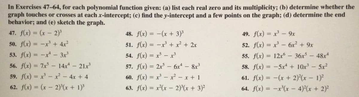 In Exercises 47-64, for each polynomial function given: (a) list each real zero and its multiplicity; (b) determine whether the
graph touches or crosses at each x-intercept; (c) find the y-intercept and a few points on the graph; (d) determine the end
behavior; and (e) sketch the graph.
47. f(x) = (x- 2)
48. f(x) = -(x + 3)3
49. f(x) = x - 9x
50. f(x) = -x + 4x²
51. f(x) = -x + x² + 2x
52. f(x) = x - 6x² + 9x
53. f(x) = -x- 3x
54. f(x) = x - x
55. f(x) = 12r – 36x-48r*
56. f(x) = 7x- 14x - 21x
57. f(x) = 2x - 6x - 8x
58. f(x) = -5x* + 10x³-5xr?
%3D
59. f(x) = x x- 4x + 4
60. f(x) = x' – x² - x + 1
61. f(x) = -(x + 2)°(x – 1)²
62. f(x) = (x- 2)(x + 1)
63. f(x) = x(x - 2)°(x + 3)²
64. f(x) = -x'(x - 4)(x + 2)²

