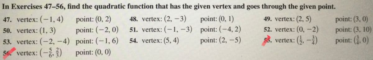 In Exercises 47-56, find the quadratic function that has the given vertex and goes through the given point.
point: (0, 2)
point: (-2, 0)
53. vertex: (-2, -4) point: (-1, 6)
point: (0, 0)
point: (0, 1)
51. vertex: (-1, -3) point: (-4, 2)
point: (2, –5)
point: (3, 0)
point: (3, 10)
point: (, 0)
47. vertex: (-1, 4)
48. vertex: (2,-3)
49. vertex: (2, 5)
50. vertex: (1, 3)
52. vertex: (0,-2)
54. vertex: (5, 4)
55. vertex: (,-i)
56. vertex: (-,)
