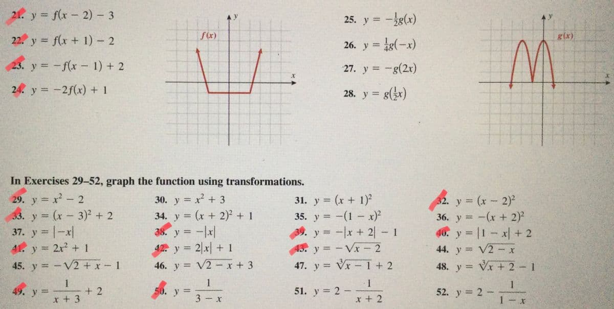 21. y f(x - 2) 3
25. y = -g(x)
y
22. y = f(x + 1) - 2
f(x)
26. y = ig(-x)
g(x).
23. y = -f(x- 1) + 2
27. y = -g(2x)
24. y = -2f(x) + 1
28. y = g(x)
%3D
In Exercises 29-52, graph the function using transformations.
29. y = x- 2
33. y (x-3)² + 2
37. y = |-x|
30. y x +3
34. y = (x + 2)² + 1
38. y = -|x|
42. y 2 x+ 1
y (x- 2)
36. y = -(x+ 2)²
40. y = |1 x + 2
31. y = (x + 1)2
%3D
|3|
35. y = -(1- x)²
39. y = -x + 2- 1
%3D
%3D
%3D
|
41. y 2x2 + 1
43. y = -Vx 2
44. y V2 - x
%3|
%3D
45. y -V2 + x-1
46. y = V2-x + 3
47. y = Vx -1+ 2
48. y Vx + 2 1
%3D
1 1
51. у 3D 2 -
1
+ 2
x + 3
1
52. y 2-
49. y=
50. у
%3D
3 x
x + 2
1 - x
