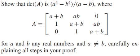 Show that det(A) is (a* – b*)/(a – b), where
a +b
ab
A =
1
a +b
ab
1
a +b
for a and b any real numbers and a + b, carefully ex-
plaining all steps in your proof.
