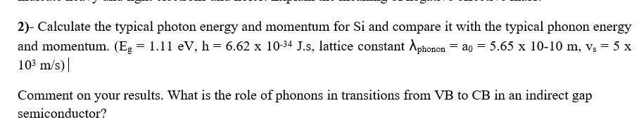 2)- Calculate the typical photon energy and momentum for Si and compare it with the typical phonon energy
and momentum. (Eg = 1.11 eV, h = 6.62 x 10-34 J.s, lattice constant Aphonon = ao = 5.65 x 10-10 m, v; = 5 x
103 m/s)|
Comment on your results. What is the role of phonons in transitions from VB to CB in an indirect gap
semiconductor?
