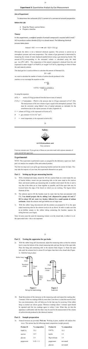 I het the ar p f elim
Bknd .. h er tort stand De ths wha
Experiment 3: Quantitative Analysis by Gas Measurement
Aim of Experiment
To determine the carbonate CO1 content of a commercial antadid preparation
Before the Lab
• Read the Thoory section below,
• Prepare a timeline
Theory
In this experiment, a welighed sample of antadd compound is reacted wth Gmoll
HC to produce carbon dioxide (CO in a closed vesel. The folowing chemical
process takes place
Antacid KI al + H0+ CO
Obily the abene is t a halanced chemical eqution This proce is caried out at
mongheric prese and room temperatune. The valume of gan generated in determined by
memuring the velume of wate diplacel (pushed den) ing a geing burme. The
amount of CO, onnesponding to the mend volume n calculated using the idal
law (V RT) The composition of the antacid compound is dedaced fiem this and
expresed an either weight of NaCO, or weigt of CcO depending on which of thee
the ued aideota
The ided gs law is ned as kiles e aleulate the amut of ilerned CO
PVRT
we wantcallate the number of mles of ten denide prodwed in he
retion se we rea the tionthat
RT
lening this eguion
CO, - mde of COo podced on te knen mas of atid
PCo, - (Pamsphere - mo is te pre dae to cop epred in N
The otal premure ef the new volume of gaoqual to the atmopheric proure. This
te onected wing Dae's lew of partial pressres a indicted, for the
contribution du te the vapour prere ofwater (Appendis 4
V- nits
mtant314JK
vue of COghe expreed u
T m temperatre,be espreed in kehin (K)
20
Safety:
Very oive
Eeise edrme care fyou pet an of these on yer sin wah wh copis ams ef
water and will lpeni
Experimental:
NOTE Thisesperiment perormed in pirs an aigned by the laboratory upervi. Each
par aanalyne two samples of the ume antacid prodact
The fire two steps e setp the gs mering burete andest he wston for leks. This
s
may tke te mjrity of yoe tine, the esprinents tlemdves are quk
Part I: Setting up the gas measuring barette
la Waha bohend and damp, mu the 100 l. retion flak ona t sand y e
ef burete holden, mount one mring ule on esame stand the mation
aer s urine b
eng ube r
way that athe tubes are dose gther as posible, and te epen ube may be
lowerad below the odge of the bench on which you aw working The Sgus below
lutrate all th
The solution uned te fll the buretes mat be water that has been pre-aturated with
co, Veu satd prepere thn ly nding 1 ml. (đipensed by pemp f mel
ICI sbt 0 mater ina beaker, flwed ya sl spla of diem
carbent. Shake the sation uneil p bubles are ne koger seen
e Wih the ruer ung dicomected a he seltion you prepered in ehe open
ended meuring ube for the sion leels te beshoun order to ke su thar
o air bubbles in in de rbber tubing connecting the buaes s the
ubing betwaen yoa fingen
Note In some cses the sale for measring solume is en he clesed e, in ethersitis on
the openended de -the imperant
Part 2: Testing the apparatus for gas leaks
2a Wah the rubber bung sill discometad, aat the meuring ubes so thu the solution
level is ner the butom of the cloned mauring tube and ner the toe of the open ue
Hace the hung and cometing in e tin ak igre Raie the open
ube unl the olution leel abot 20 cmhigheran thatthe ceed teFie
aHe bung in place
Ruter hung
damp
Rt ad
Opn
Figure
Set-up for leak testing
Figen 2
Leak e
2 Read the poution of the menisc on the mring wale and speat this adang ater
3minutes Ihe twe readi der by han there ina le hat mt he fined
See your demonsater, whe will lelp you fin the lek mey be acoring e nber
ung is cacked e sie gee Menius readings ukm mites apat sld
be repeted unil the two wading ape to within 2 mm When they de then the
appurata in ficimty lek fre thet it may be uned for the meanurement of the volume
of caten dinide prodaced in de chemical retion
Part 3: Sample preparation
la Atacid miures ae provided Pik e Working in pairs, dents will anlyse this
twice The miue has the llowing stad compostion (weight peront
Predurt compaiten
Prudeo
Scompitin
NCO, 753
CaCO
ose
197
kain
19
Mg i 19
19
peppemi
042-11
permi
saed
dune
tsatod
