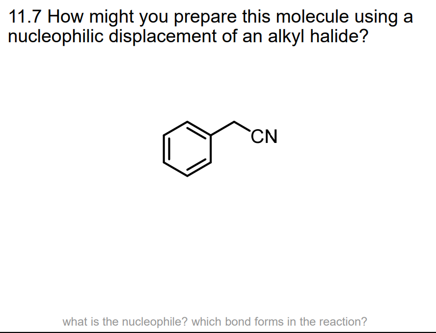 11.7 How might you prepare this molecule using a
nucleophilic displacement of an alkyl halide?
CN
what is the nucleophile? which bond forms in the reaction?