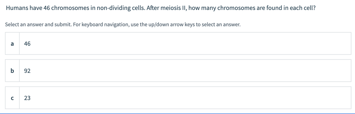 Humans have 46 chromosomes in non-dividing cells. After meiosis II, how many chromosomes are found in each cell?
Select an answer and submit. For keyboard navigation, use the up/down arrow keys to select an answer.
a
46
92
C
23

