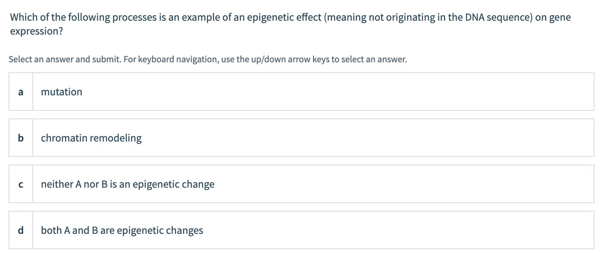Which of the following processes is an example of an epigenetic effect (meaning not originating in the DNA sequence) on gene
expression?
Select an answer and submit. For keyboard navigation, use the up/down arrow keys to select an answer.
a
mutation
chromatin remodeling
C
neither A nor B is an epigenetic change
d
both A and B are epigenetic changes
