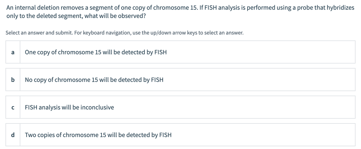 An internal deletion removes a segment of one copy of chromosome 15. If FISH analysis is performed using a probe that hybridizes
only to the deleted segment, what will be observed?
Select an answer and submit. For keyboard navigation, use the up/down arrow keys to select an answer.
a
One copy of chromosome 15 will be detected by FISH
No copy of chromosome 15 will be detected by FISH
FISH analysis will be inconclusive
d
Two copies of chromosome 15 will be detected by FISH
