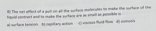 8) The net effect of a pull on all the surface molecules to make the surface of the
liquid contract and to make the surface are as small as possible is
a) surface tension b) capillary action.
c) viscous fluid flow d) osmosis