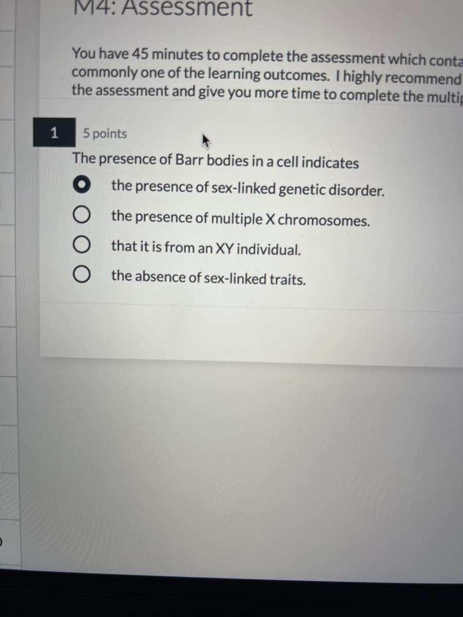 M4: Assessment
You have 45 minutes to complete the assessment which conta
commonly one of the learning outcomes. I highly recommend
the assessment and give you more time to complete the multip
1
5 points
The presence of Barr bodies in a cell indicates
O the presence of sex-linked genetic disorder.
the presence of multiple X chromosomes.
O that it is from an XY individual.
the absence of sex-linked traits.
