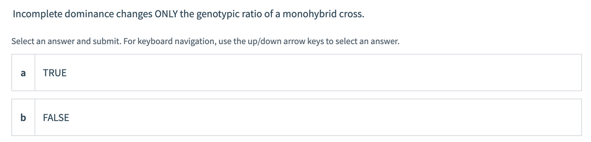 Incomplete dominance changes ONLY the genotypic ratio of a monohybrid cross.
Select an answer and submit. For keyboard navigation, use the up/down arrow keys to select an answer.
a
TRUE
FALSE
