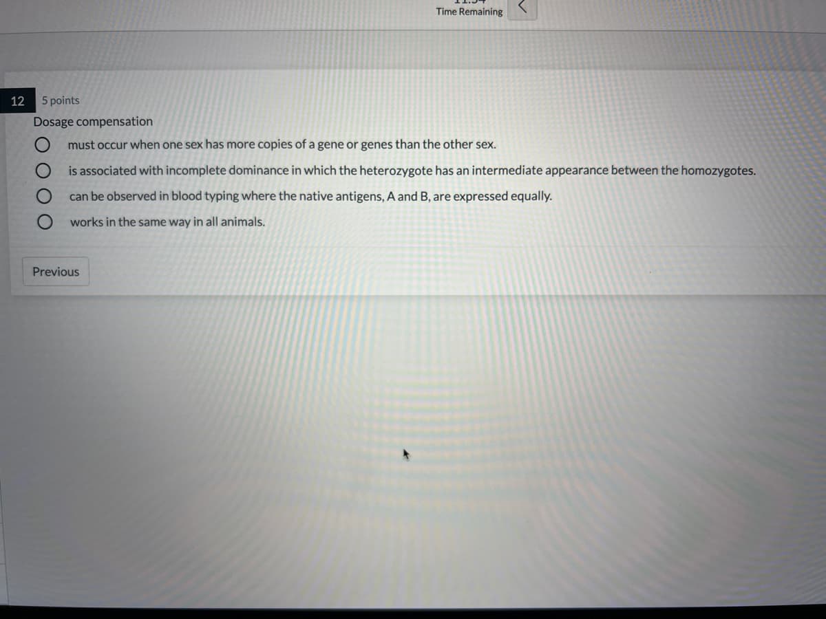 Time Remaining
12
5 points
Dosage compensation
must occur when one sex has more copies of a gene or genes than the other sex.
is associated with incomplete dominance in which the heterozygote has an intermediate appearance between the homozygotes.
can be observed in blood typing where the native antigens, A and B, are expressed equally.
works in the same way in all animals.
Previous
