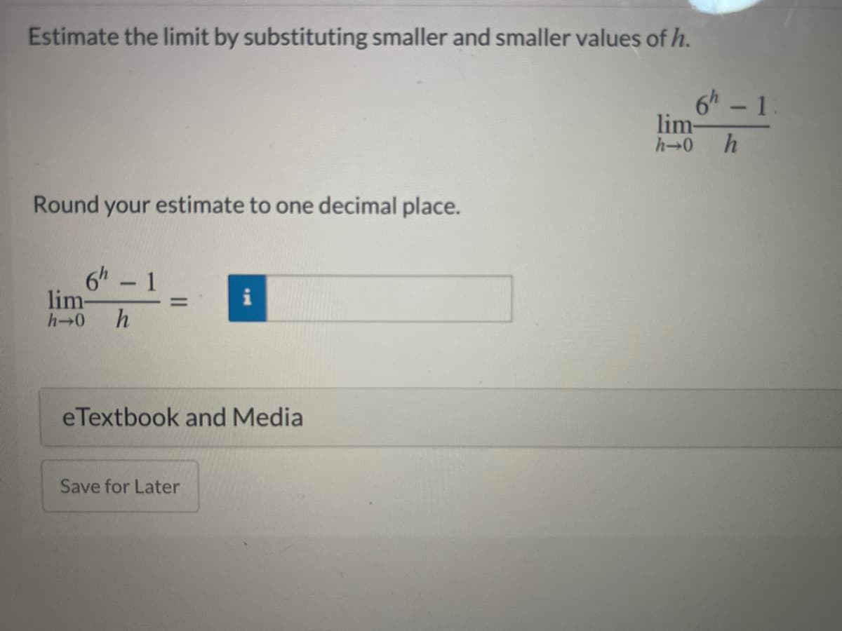 Estimate the limit by substituting smaller and smaller values of h.
6h - 1.
lim-
h-0
Round your estimate to one decimal place.
6h 1
lim-
-
%3D
h-0
h
eTextbook and Media
Save for Later

