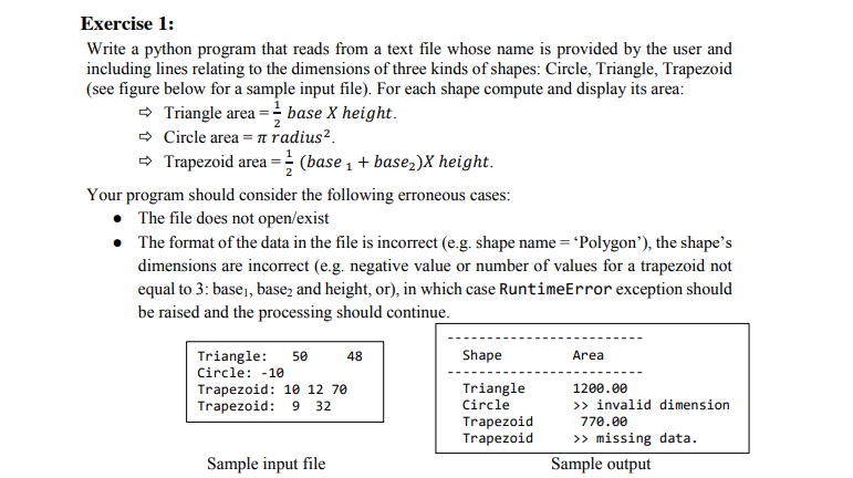 Exercise 1:
Write a python program that reads from a text file whose name is provided by the user and
including lines relating to the dimensions of three kinds of shapes: Circle, Triangle, Trapezoid
(see figure below for a sample input file). For each shape compute and display its area:
- Triangle area = base X height.
- Circle area = n radius².
- Trapezoid area =; (base 1 + basez)X height.
Your program should consider the following erroneous cases:
The file does not open/exist
• The format of the data in the file is incorrect (e.g. shape name = 'Polygon'), the shape's
dimensions are incorrect (e.g. negative value or number of values for a trapezoid not
equal to 3: base,, base, and height, or), in which case RuntimeError exception should
be raised and the processing should continue.
Shape
Area
Triangle:
Circle: -10
50
48
Triangle
Circle
Trapezoid: 10 12 70
1200.00
Trapezoid: 9
32
» invalid dimension
Trapezoid
Trapezoid
770.00
> missing data.
Sample input file
Sample output
