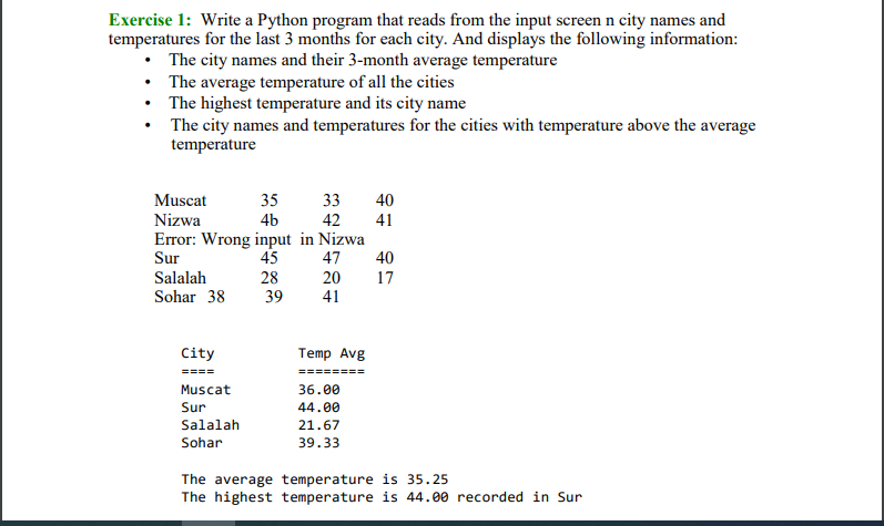 Exercise 1: Write a Python program that reads from the input screen n city names and
temperatures for the last 3 months for each city. And displays the following information:
• The city names and their 3-month average temperature
• The average temperature of all the cities
• The highest temperature and its city name
• The city names and temperatures for the cities with temperature above the average
temperature
Muscat
35
33
40
Nizwa
4b
42
41
Error: Wrong input in Nizwa
45
Sur
47
40
Salalah
28
20
17
Sohar 38
39
41
City
Temp Avg
====
========
Muscat
36.00
Sur
44.00
Salalah
21.67
Sohar
39.33
The average temperature is 35.25
The highest temperature is 44.00 recorded in Sur
