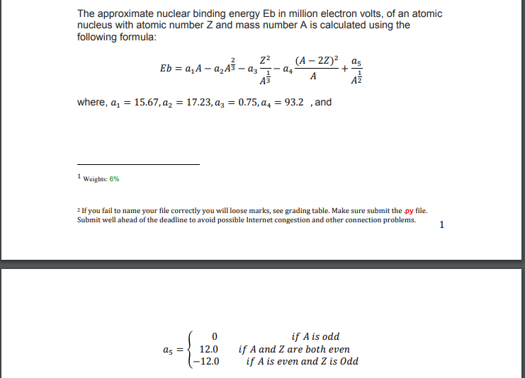 The approximate nuclear binding energy Eb in million electron volts, of an atomic
nucleus with atomic number Z and mass number A is calculated using the
following formula:
Eb = a,A – a,A3
- az 1
A3
(А — 22)? аs
as
A
where, a, = 15.67, az = 17.23, az = 0.75, a4
93.2 ,and
1
Weights: 6%
2 If you fail to name your file correctly you will loose marks, see grading table. Make sure submit the py file.
Submit well ahead of the deadline to avoid possible Internet congestion and other connection problems.
1
if A is odd
if A and Z are both even
if A is even and Z is Odd
as =
12.0
-12.0
