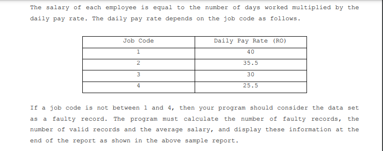 The salary of each employee is equal to the number of days worked multiplied by the
daily pay rate. The daily pay rate depends on the job code as follows.
Job Code
Daily Pay Rate (RO)
1
40
2
35.5
30
4
25.5
If a job code is not between 1 and 4, then your program should consider the data set
as a faulty record. The program must calculate the number of faulty records, the
number of valid records and the average salary, and display these information at the
end of the report as shown in the above sample report.
