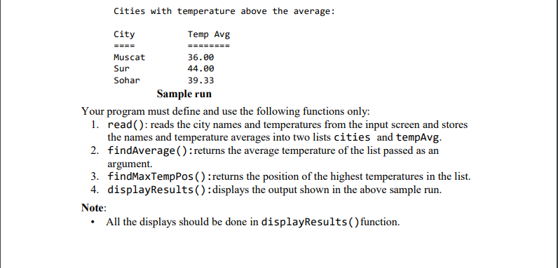 Cities with temperature above the average:
City
Temp Avg
====
========
Muscat
36.00
Sur
44.00
Sohar
39.33
Sample run
Your program must define and use the following functions only:
1. read(): reads the city names and temperatures from the input screen and stores
the names and temperature averages into two lists cities and tempAvg.
2. findAverage():returns the average temperature of the list passed as an
argument.
3. findMaxTempPos () :returns the position of the highest temperatures in the list.
4. displayResults():displays the output shown in the above sample run.
Note:
All the displays should be done in displayResults() function.
