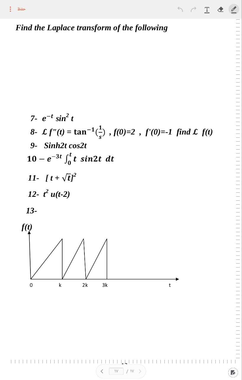 :
حفظ
Find the Laplace transform of the following
10 - e
7- e-t sin² t
8- £f"(t) = tan−¹(¹), f(0)=2, f'(0)=-1 find £ f(1)
9- Sinh2t cos2t
f(t)
-3t
11- [t+ √t]²
12- t²u(t-2)
13-
0
ft sin2t dt
k
M
2k
3k
<
t
LITT
WV / W >
HI
|||||||||
||||||