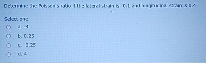 Determine the Poisson's ratio if the lateral strain is -0.1 and longitudinal strain is 0.4
Select one:
O
a. -4
O
b. 0.25
C. -0.25
d. 4