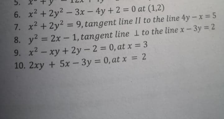 5. X*
6. x2 + 2y2 - 3x - 4y + 2 = 0 at (1,2)
7. x2 + 2y2 = 9, tangent line II to the line 4y -x = 5
8. y = 2x - 1, tangent line I to the line x- 3y 2
9. x - xy + 2y - 2 = 0, at x = 3
10. 2xy + 5x - 3y = 0, at x = 2
%3D
%3D
%3D
%3D

