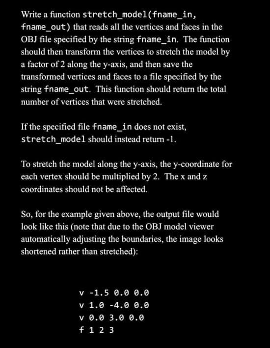 Write a function stretch_model(fname_in,
fname_out) that reads all the vertices and faces in the
OBJ file specified by the string fname_in. The function
should then transform the vertices to stretch the model by
a factor of 2 along the y-axis, and then save the
transformed vertices and faces to a file specified by the
string fname_out. This function should return the total
number of vertices that were stretched.
If the specified file fname_in does not exist,
stretch_model should instead return -1.
To stretch the model along the y-axis, the y-coordinate for
each vertex should be multiplied by 2. The x and z
coordinates should not be affected.
So, for the example given above, the output file would
look like this (note that due to the OBJ model viewer
automatically adjusting the boundaries, the image looks
shortened rather than stretched):
v -1.5 0.0 0.0
v 1.0 -4.0 0.0
v 0.0 3.0 0.0
f 1 2 3