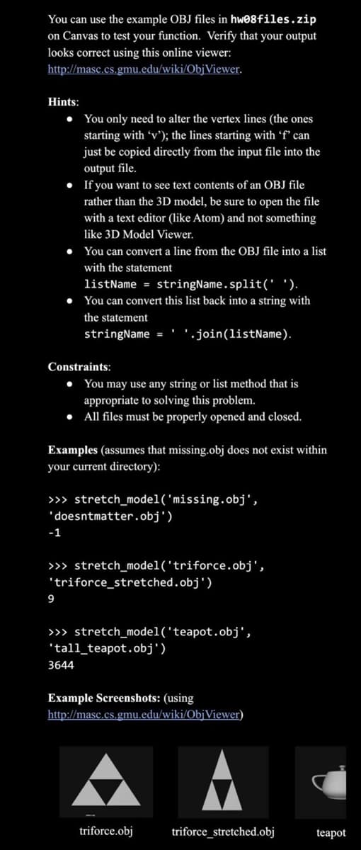 You can use the example OBJ files in hw08files.zip
on Canvas to test your function. Verify that your output
looks correct using this online viewer:
http://masc.cs.gmu.edu/wiki/ObjViewer.
Hints:
• You only need to alter the vertex lines (the ones
starting with 'v'); the lines starting with 'f' can
just be copied directly from the input file into the
output file.
• If you want to see text contents of an OBJ file
rather than the 3D model, be sure to open the file
with a text editor (like Atom) and not something
like 3D Model Viewer.
• You can convert a line from the OBJ file into a list
with the statement
listName = stringName.split(' ').
• You can convert this list back into a string with
the statement
stringName=
Constraints:
Examples (assumes that missing.obj does not exist within
your current directory):
>>> stretch_model('missing.obj',
'doesntmatter.obj')
-1
You may use any string or list method that is
appropriate to solving this problem.
• All files must be properly opened and closed.
>>> stretch_model('triforce.obj',
9
'.join(listName).
'triforce_stretched.obj')
>>> stretch_model('teapot.obj',
'tall_teapot.obj')
3644
Example Screenshots: (using
http://masc.cs.gmu.edu/wiki/ObjViewer)
triforce.obj
triforce_stretched.obj
teapot