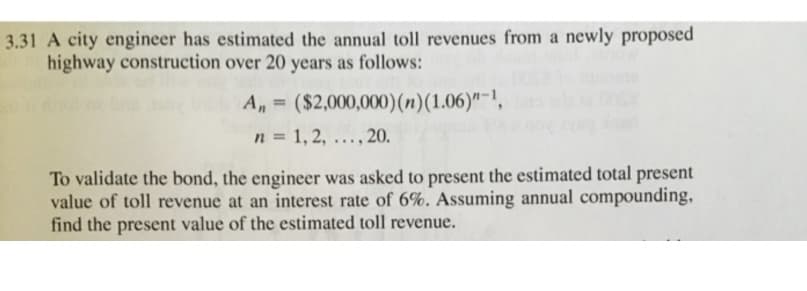 3.31 A city engineer has estimated the annual toll revenues from a newly proposed
highway construction over 20 years as follows:
A,,= ($2,000,000) (n) (1.06)"-1,
n = 1, 2, .
..., 20.
To validate the bond, the engineer was asked to present the estimated total present
value of toll revenue at an interest rate of 6%. Assuming annual compounding,
find the present value of the estimated toll revenue.