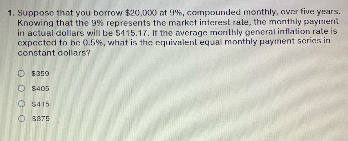 1. Suppose that you borrow $20,000 at 9%, compounded monthly, over five years.
Knowing that the 9% represents the market interest rate, the monthly payment
in actual dollars will be $415.17. If the average monthly general inflation rate is
expected to be 0.5%, what is the equivalent equal monthly payment series in
constant dollars?
$359
$405
$415
$375