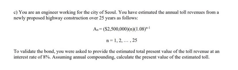 c) You are an engineer working for the city of Seoul. You have estimated the annual toll revenues from a
newly proposed highway construction over 25 years as follows:
An= ($2,500,000)(n)(1.08)n-1
n=1,2,..., 25
To validate the bond, you were asked to provide the estimated total present value of the toll revenue at an
interest rate of 8%. Assuming annual compounding, calculate the present value of the estimated toll.