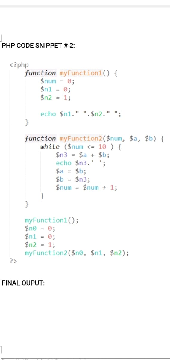 PHP CODE SNIPPET # 2:
<? php
function myFunction1() {
$num = 0;
$n1 = 0;
$n2 = 1;
echo $n1." ". $n2." ";
$a, $b) {
function myFunction2($num
while ($num <= 10 ) {
$n3 = $a + $b;
echo $n3.
$a = $b;
$b = $n3;
$num = $num + 1;
';
}
}
myFunction1();
$n® = 0;
$n1 = 0;
$n2 = 1;
myFunction2($n®, $n1, $n2);
?>
FINAL OUPUT:
