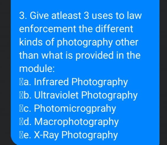 3. Give atleast 3 uses to law
enforcement the different
kinds of photography other
than what is provided in the
module:
la. Infrared Photography
"b. Ultraviolet Photography
Mc. Photomicrogprahy
Md. Macrophotography
Me. X-Ray Photography
