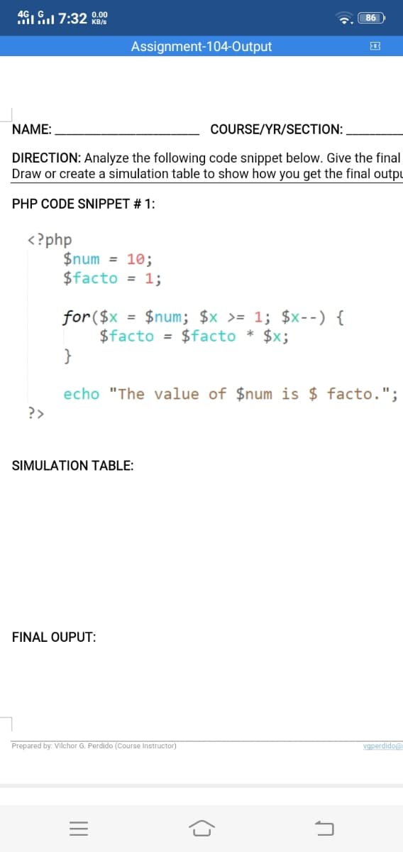 46IG 7:32 0.00
KB/s
86
Assignment-104-Output
NAME:
COURSE/YR/SECTION:
DIRECTION: Analyze the following code snippet below. Give the final
Draw or create a simulation table to show how you get the final outpu
PHP CODE SNIPPET # 1:
<?php
$num = 10;
$facto = 1;
$num; $x >= 1; $x--) {
for($x
$facto = $facto
}
$x;
echo "The value of $num is $ facto.".
?>
SIMULATION TABLE:
FINAL OUPUT:
Prepared by: Vilchor G. Perdido (Course Instructor)
vgperdidoa
()
II
