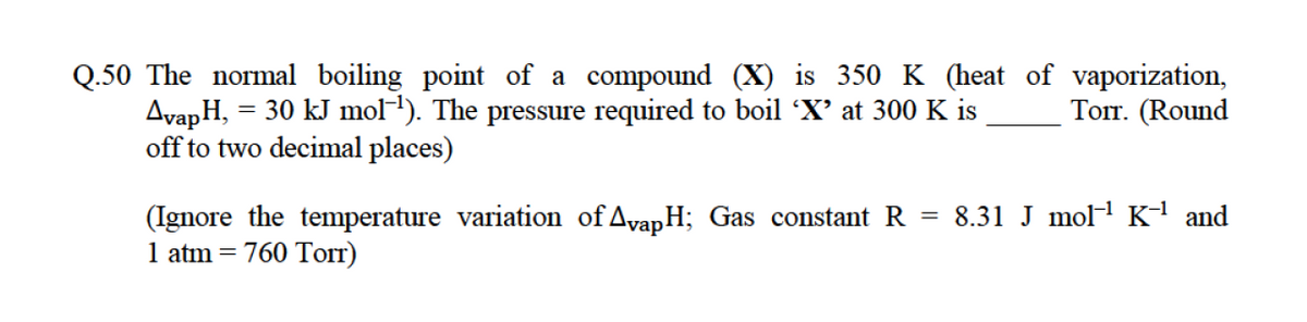 Q.50 The normal boiling point of a compound (X) is 350 K (heat of vaporization,
AvapH,
off to two decimal places)
= 30 kJ mol-). The pressure required to boil 'X' at 300 K is
Топ. (Round
= 8.31 J molH Kª and
(Ignore the temperature variation of AvapH; Gas constant R
1 atm = 760 Torr)
