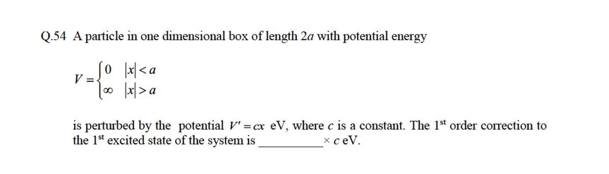 Q.54 A particle in one dimensional box of length 2a with potential energy
[0 1지<a
|x| > a
V =
is perturbed by the potential V'= cx eV, where c is a constant. The 1st order correction to
the 1st excited state of the system is
хсeV.
