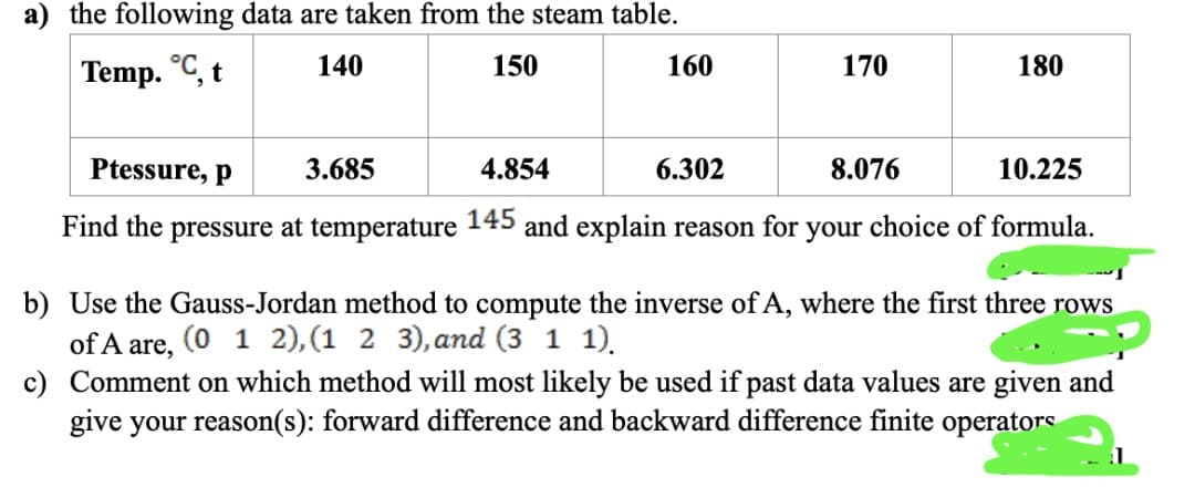 a) the following data are taken from the steam table.
Temp. °C, t
140
150
160
170
180
Ptessure, p
3.685
4.854
6.302
8.076
10.225
Find the pressure at temperature 145 and explain reason for your choice of formula.
b) Use the Gauss-Jordan method to compute the inverse of A, where the first three rows
of A are,
(0 1 2), (1 2 3), and (3 1 1).
c) Comment on which method will most likely be used if past data values are given and
give your reason(s): forward difference and backward difference finite operators
