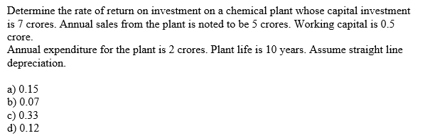 Determine the rate of return on investment on a chemical plant whose capital investment
is 7 crores. Annual sales from the plant is noted to be 5 crores. Working capital is 0.5
crore.
Annual expenditure for the plant is 2 crores. Plant life is 10 years. Assume straight line
depreciation.
a) 0.15
b) 0.07
c) 0.33
d) 0.12
