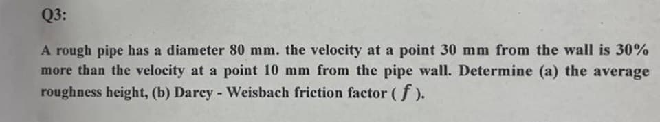 Q3:
A rough pipe has a diameter 80 mm. the velocity at a point 30 mm from the wall is 30%
more than the velocity at a point 10 mm from the pipe wall. Determine (a) the average
roughness height, (b) Darcy - Weisbach friction factor (f).