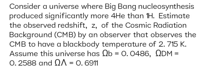 Consider a universe where Big Bang nucleosynthesis
produced significantly more 4He than 1H. Estimate
the observed redshift, z, of the Cosmic Radiation
Background (CMB) by an observer that observes the
CMB to have a blackbody temperature of 2.715 K.
Assume this universe has Ob = 0. 0486, QDM =
O. 2588 and QA = 0. 6911
