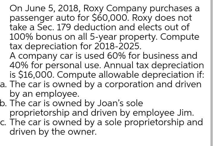 On June 5, 2018, Roxy Company purchases a
passenger auto for $60,000. Roxy does not
take a Sec. 179 deduction and elects out of
100% bonus on all 5-year property. Compute
tax depreciation for 2018-2025.
A company car is used 60% for business and
40% for personal use. Annual tax depreciation
is $16,000. Compute allowable depreciation if:
a. The car is owned by a corporation and driven
by an employee.
b. The car is owned by Joan's sole
proprietorship and driven by employee Jim.
c. The car is owned by a sole proprietorship and
driven by the owner.
