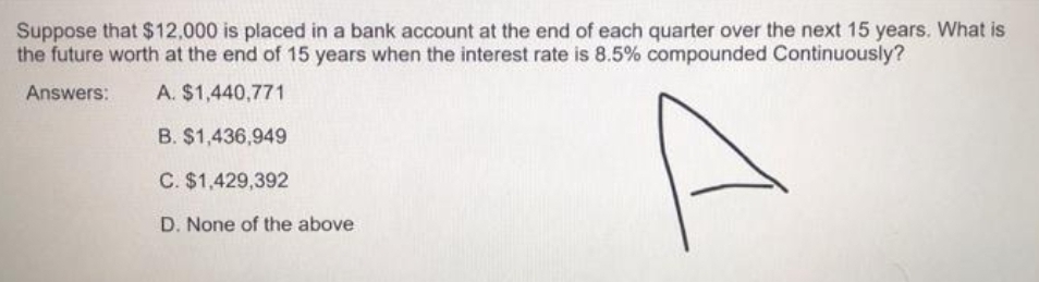 Suppose that $12,000 is placed in a bank account at the end of each quarter over the next 15 years. What is
the future worth at the end of 15 years when the interest rate is 8.5% compounded Continuously?
Answers:
A. $1,440,771
B. $1,436,949
C. $1,429,392
D. None of the above

