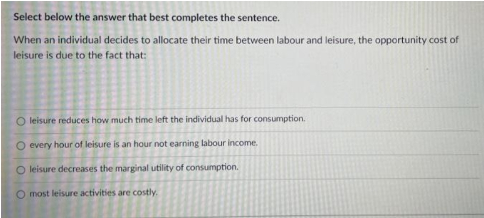Select below the answer that best completes the sentence.
When an individual decides to allocate their time between labour and leisure, the opportunity cost of
leisure is due to the fact that:
O leisure reduces how much time left the individual has for consumption.
O every hour of leisure is an hour not earning labour income.
O leisure decreases the marginal utility of consumption.
O most leisure activities are costly.
