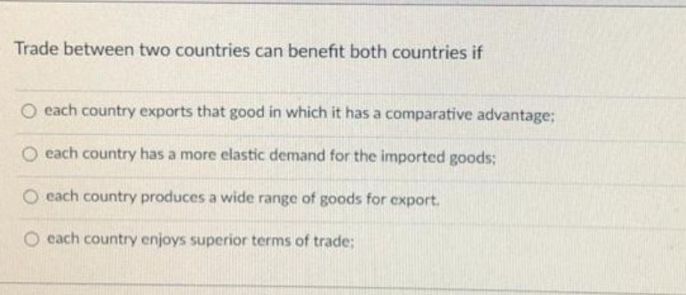 Trade between two countries can benefit both countries if
O each country exports that good in which it has a comparative advantage;
O each country has a more elastic demand for the imported goods:
O each country produces a wide range of goods for export.
O each country enjoys superior terms of trade3;
