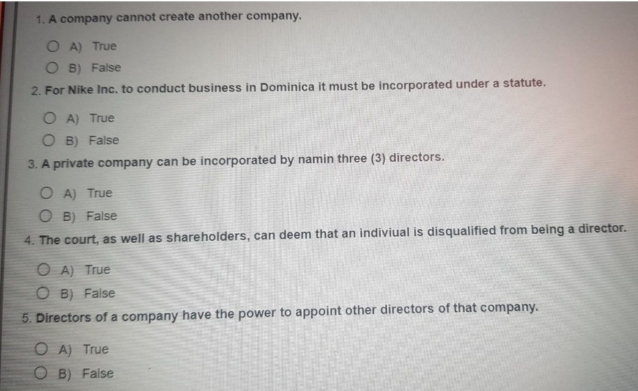 1. A company cannot create another company.
O A) True
O B) False
2. For Nike Inc. to conduct business in Dominica it must be incorporated under a statute.
O A) True
O B) False
3. A private company can be incorporated by namin three (3) directors.
O A) True
O B) False
4. The court, as well as shareholders, can deem that an indiviual is disqualified from being a director.
O A) True
O B) False
5. Directors of a company have the power to appoint other directors of that company.
O A) True
O B) False
