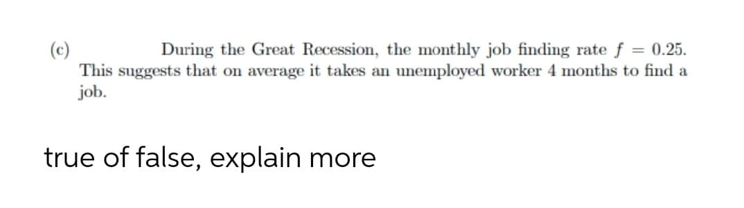 During the Great Recession, the monthly job finding rate f = 0.25.
This suggests that on average it takes an unemployed worker 4 months to find a
job.
true of false, explain more
