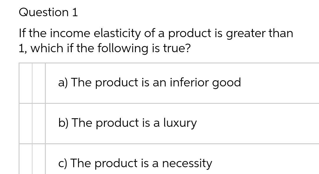 Question 1
If the income elasticity of a product is greater than
1, which if the following is true?
a) The product is an inferior good
b) The product is a luxury
c) The product is a necessity
