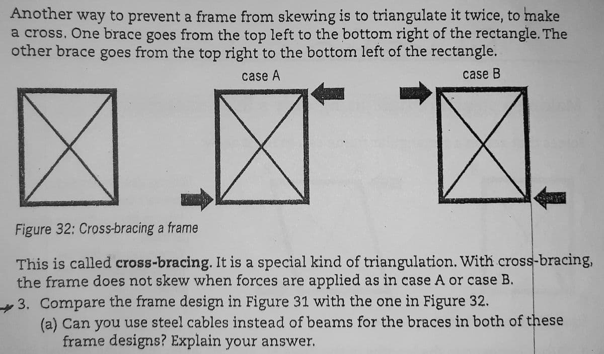 Another way to prevent a frame from skewing is to triangulate it twice, to make
a cross. One brace goes from the top left to the bottom right of the rectangle. The
other brace goes from the top right to the bottom left of the rectangle.
case A
case B
Figure 32: Cross-bracing a frame
This is called cross-bracing. It is a special kind of triangulation. With cross-bracing,
the frame does not skew when forces are applied as in case A or case B.
3. Compare the frame design in Figure 31 with the one in Figure 32.
(a) Can you use steel cables instead of beams for the braces in both of these
frame designs? Explain your answer.
