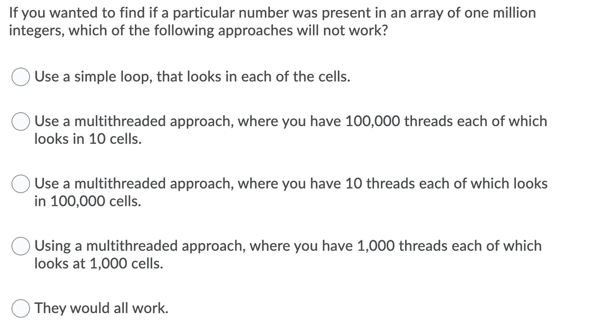 If you wanted to find if a particular number was present in an array of one million
integers, which of the following approaches will not work?
Use a simple loop, that looks in each of the cells.
Use a multithreaded approach, where you have 100,000 threads each of which
looks in 10 cells.
Use a multithreaded approach, where you have 10 threads each of which looks
in 100,000 cells.
Using a multithreaded approach, where you have 1,000 threads each of which
looks at 1,000 cells.
They would all work.
