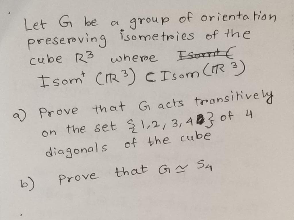 Let G be
preserving isometries of the
cube R3
a group of orienta tion
where
EsontE
I som (IR 3) C Isom (IR 3)
a) Prove that G acts trransihively
on the set ş1,2,3,483 of 4
diagonals of the cube
b)
Prove that Gy S4
