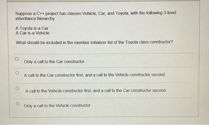 Suppose a C++ project has classes Vehicle, Car, and Toyota, with the following 3-level
inheritance hierarchy:
A Toyota is-a Car
A Car is-a Vehicle
What should be included in the member initializer list of the Toyota class constructor?
Only a call to the Car constructor
A call to the Car constructor first, and a call to the Vehicle constructor second
A call to the Vehicle constructor first, and a call to the Car constructor second
Only a call to the Vehicle constructor
