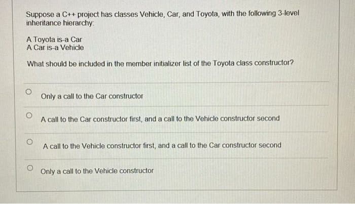 Suppose a C++ project has classes Vehicle, Car, and Toyota, with the following 3-level
inheritance hierarchy:
A Toyota is-a Car
A Car is-a Vehicle
What should be included in the member initializer list of the Toyota class constructor?
Only a call to the Car constructor
A call to the Car constructor first, and a call to the Vehicle constructor second
A call to the Vehicle constructor first, and a call to the Car constructor second
Only a call to the Vehicle constructor
